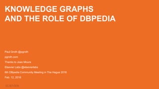 KNOWLEDGE GRAPHS
AND THE ROLE OF DBPEDIA
Paul Groth @pgroth
pgroth.com
Thanks to Joao Moura
Elsevier Labs @elsevierlabs
6th DBpedia Community Meeting in The Hague 2016
Feb. 12, 2016
 