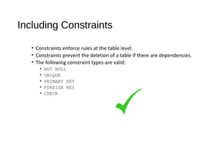 Including Constraints
• Constraints enforce rules at the table level.
• Constraints prevent the deletion of a table if there are dependencies.
• The following constraint types are valid:
• NOT NULL
• UNIQUE
• PRIMARY KEY
• FOREIGN KEY
• CHECK
 