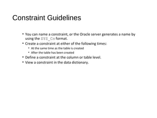 Constraint Guidelines
• You can name a constraint, or the Oracle server generates a name by
using the SYS_Cn format.
• Create a constraint at either of the following times:
• At the same time as the table is created
• After the table has been created
• Define a constraint at the column or table level.
• View a constraint in the data dictionary.
 