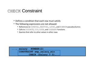CHECK Constraint
• Defines a condition that each row must satisfy
• The following expressions are not allowed:
• References to CURRVAL, NEXTVAL, LEVEL, and ROWNUM pseudocolumns
• Calls to SYSDATE, UID, USER, and USERENV functions
• Queries that refer to other values in other rows
..., salary NUMBER(2)
CONSTRAINT emp_salary_min
CHECK (salary > 0),...
 