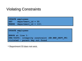UPDATE employees
*
ERROR at line 1:
ORA-02291: integrity constraint (HR.EMP_DEPT_FK)
violated - parent key not found
UPDATE employees
SET department_id = 55
WHERE department_id = 110;
Violating Constraints
• Department 55 does not exist.
 