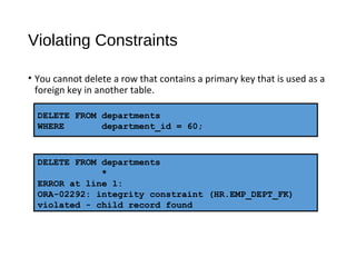 Violating Constraints
• You cannot delete a row that contains a primary key that is used as a
foreign key in another table.
DELETE FROM departments
WHERE department_id = 60;
DELETE FROM departments
*
ERROR at line 1:
ORA-02292: integrity constraint (HR.EMP_DEPT_FK)
violated - child record found
 
