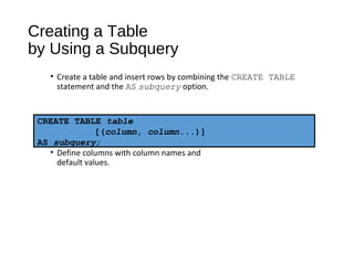 Creating a Table
by Using a Subquery
• Create a table and insert rows by combining the CREATE TABLE
statement and the AS subquery option.
• Match the number of specified columns to the number of subquery
columns.
• Define columns with column names and
default values.
CREATE TABLE table
[(column, column...)]
AS subquery;
 