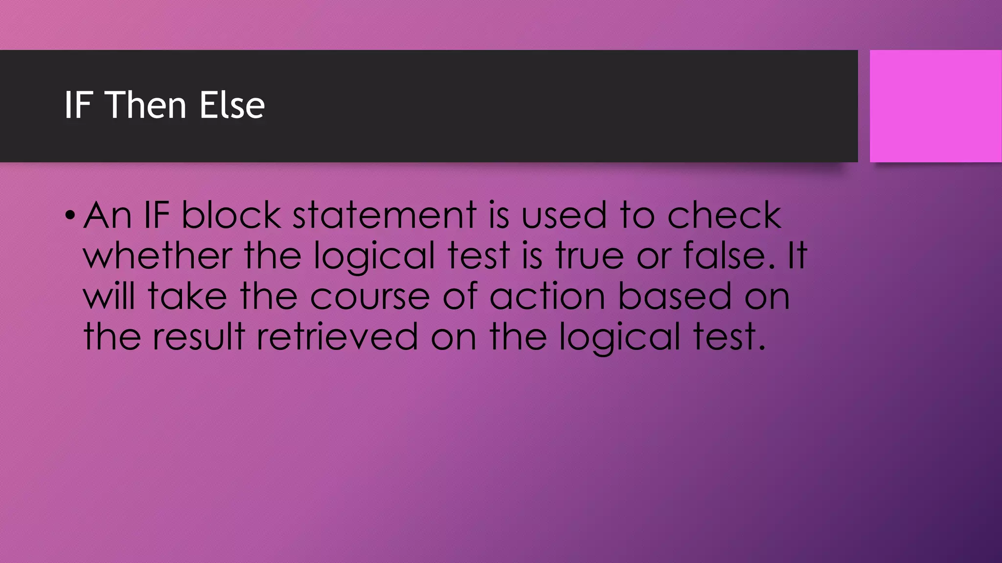 IF Then Else

• An IF block statement is used to check
whether the logical test is true or false. It
will take the course of action based on
the result retrieved on the logical test.

 