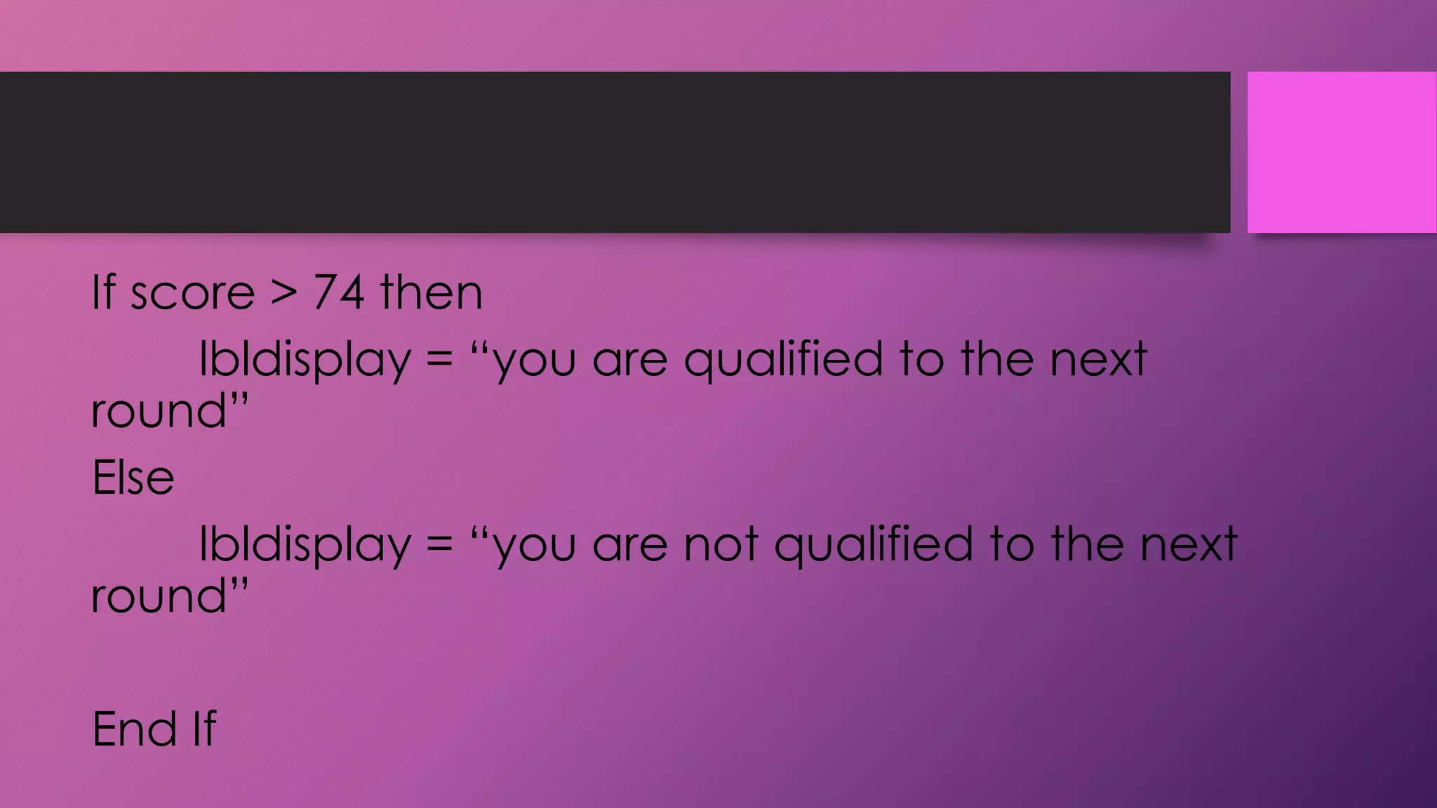 If score > 74 then
lbldisplay = “you are qualified to the next
round”
Else
lbldisplay = “you are not qualified to the next
round”

End If

 