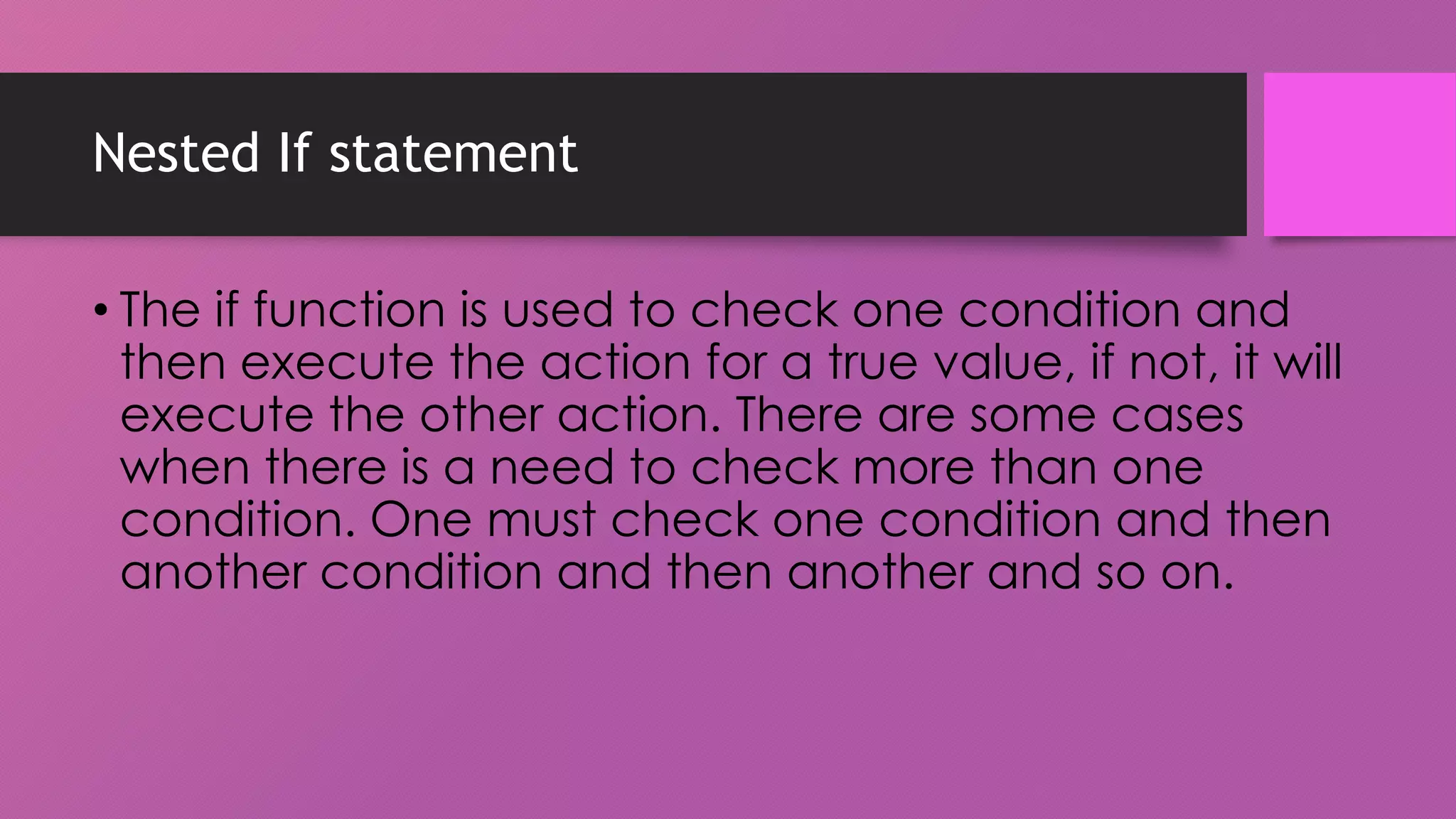 Nested If statement
• The if function is used to check one condition and
then execute the action for a true value, if not, it will
execute the other action. There are some cases
when there is a need to check more than one
condition. One must check one condition and then
another condition and then another and so on.

 