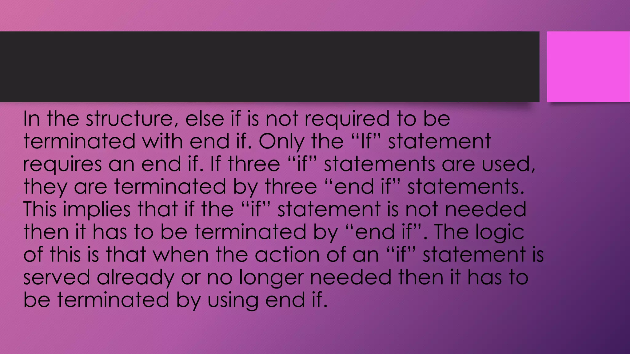 In the structure, else if is not required to be
terminated with end if. Only the “If” statement
requires an end if. If three “if” statements are used,
they are terminated by three “end if” statements.
This implies that if the “if” statement is not needed
then it has to be terminated by “end if”. The logic
of this is that when the action of an “if” statement is
served already or no longer needed then it has to
be terminated by using end if.

 