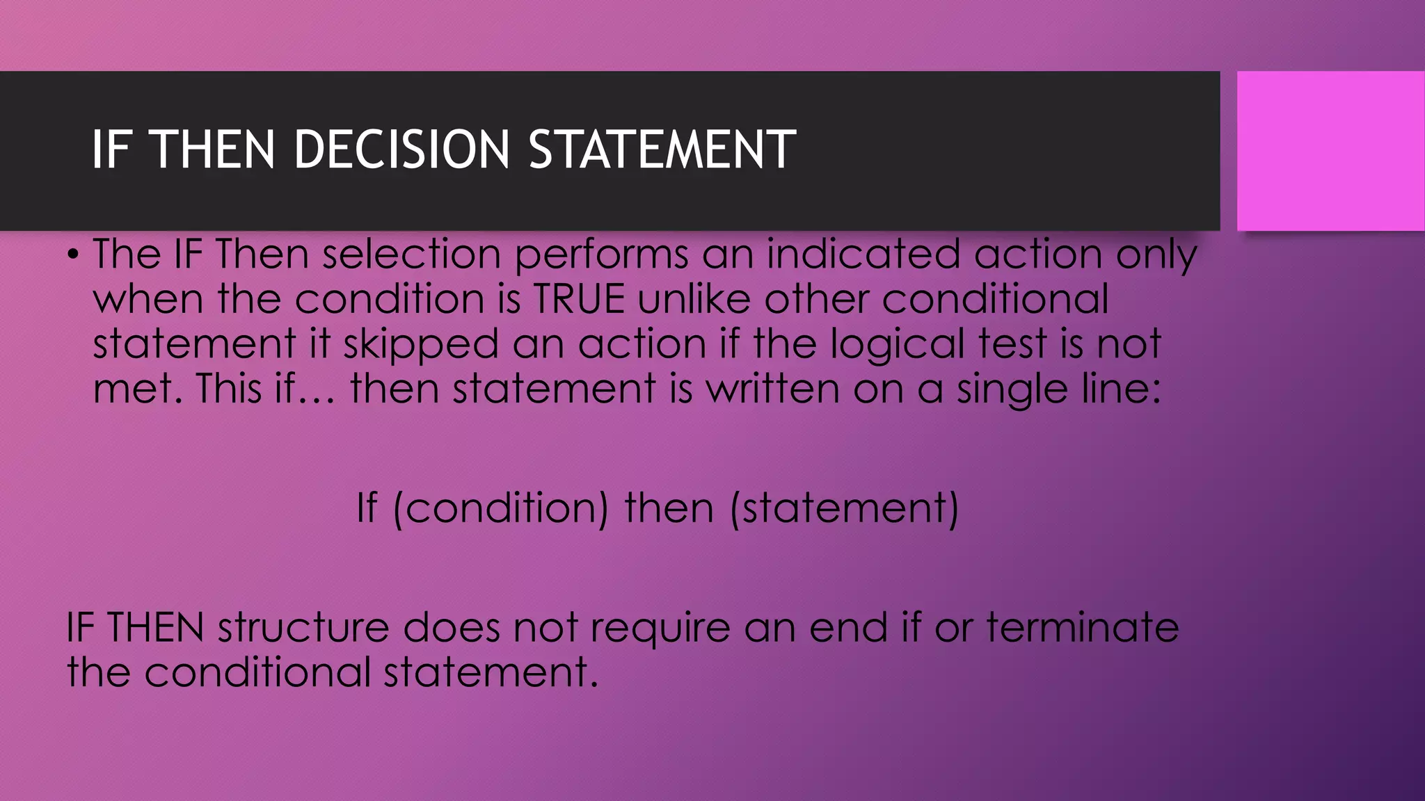 IF THEN DECISION STATEMENT
• The IF Then selection performs an indicated action only
when the condition is TRUE unlike other conditional
statement it skipped an action if the logical test is not
met. This if… then statement is written on a single line:
If (condition) then (statement)
IF THEN structure does not require an end if or terminate
the conditional statement.

 