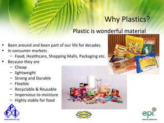 Why Plastics?
                                    Plastic is wonderful material

• Been around and been part of our life for decades
• In consumer markets
   – Food, Healthcare, Shopping Malls, Packaging etc.
• Because they are
   – Cheap
   – lightweight
   – Strong and Durable
   – Flexible
   – Recyclable & Reusable
   – Impervious to moisture
   – Highly stable for food
 