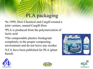 PLA packaging

 In 1999, Dow Chemical and Cargill created a
joint venture, named Cargill-Dow

 PLA is produced from the polymerization of
lactic acid

 The compostable plastics biodegrade
completely in the proper composting
environment and do not leave any residue

 LCA have been published for PLA (plant
based)
 