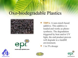 Oxo-biodegradable Plastics
                 TDPA: A non-starch based
                 additive. This additive is
                 loaded and works as photo-
                 synthesis. The degradation
                 triggered by heat and/or UV
                 light, the end product proven
                 will degrade in a landfill
                 environment.
                 1 to 3% dosage
 