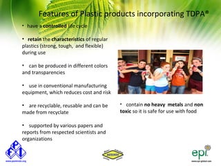 Features of Plastic products incorporating TDPA®
• have a controlled life cycle

• retain the characteristics of regular
plastics (strong, tough, and flexible)
during use

• can be produced in different colors
and transparencies

• use in conventional manufacturing
equipment, which reduces cost and risk

• are recyclable, reusable and can be     • contain no heavy metals and non
made from recyclate                       toxic so it is safe for use with food

• supported by various papers and
reports from respected scientists and
organizations
 