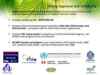 Strong Approval and Credibility
• International Scientific Advisory Board members from numerous Universities
  and Institutions, with publications on research and case studies.

• Employs standard guide - ASTM 6954-04

• Recognized by international governing bodies (FDA-USA, EFSA-Europe, and
  CFIA-Canada) - completely safe for direct food contact applications.

• Contains NO heavy metals in compliance to UK Food Standard Agency, US-
  CONEG and European Union, EC-Directive

• DO NOT contain carcinogens as per requirements of European Union, IARC
  and California State Water and Toxic Enforcement Acts 1986
 
