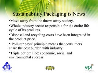 Sustainability Packaging is News!

 Move away from the throw-away society.

 Whole industry sector responsible for the entire life
cycle of its products.

 Disposal and recycling costs have been integrated in
the product price.

 ‘Polluter pays’ principle means that consumers
share the cost burden with industry.

 Triple bottom line: economic, social and
environmental success.
 