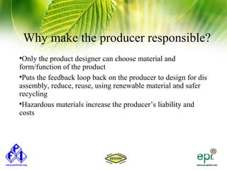 Why make the producer responsible?

 Only the product designer can choose material and
form/function of the product

 Puts the feedback loop back on the producer to design for dis
assembly, reduce, reuse, using renewable material and safer
recycling

 Hazardous materials increase the producer’s liability and
costs
 