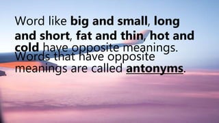 Word like big and small, long
and short, fat and thin, hot and
cold have opposite meanings.
Words that have opposite
meanings are called antonyms.
 