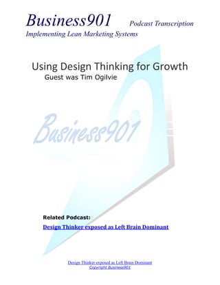 Business901                      Podcast Transcription
Implementing Lean Marketing Systems



 Using Design Thinking for Growth
      Guest was Tim Ogilvie




     Related Podcast:
     Design Thinker exposed as Left Brain Dominant




             Design Thinker exposed as Left Brain Dominant
                        Copyright Business901
 