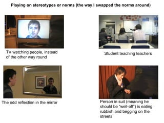 Playing on stereotypes or norms (the way I swapped the norms around) TV watching people, instead of the other way round Student teaching teachers The odd reflection in the mirror Person in suit (meaning he should be “well-off”) is eating rubbish and begging on the streets 