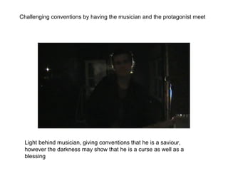 Challenging conventions by having the musician and the protagonist meet Light behind musician, giving conventions that he is a saviour, however the darkness may show that he is a curse as well as a blessing 