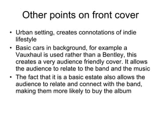 Other points on front cover Urban setting, creates connotations of indie lifestyle Basic cars in background, for example a Vauxhaul is used rather than a Bentley, this creates a very audience friendly cover. It allows the audience to relate to the band and the music The fact that it is a basic estate also allows the audience to relate and connect with the band, making them more likely to buy the album 