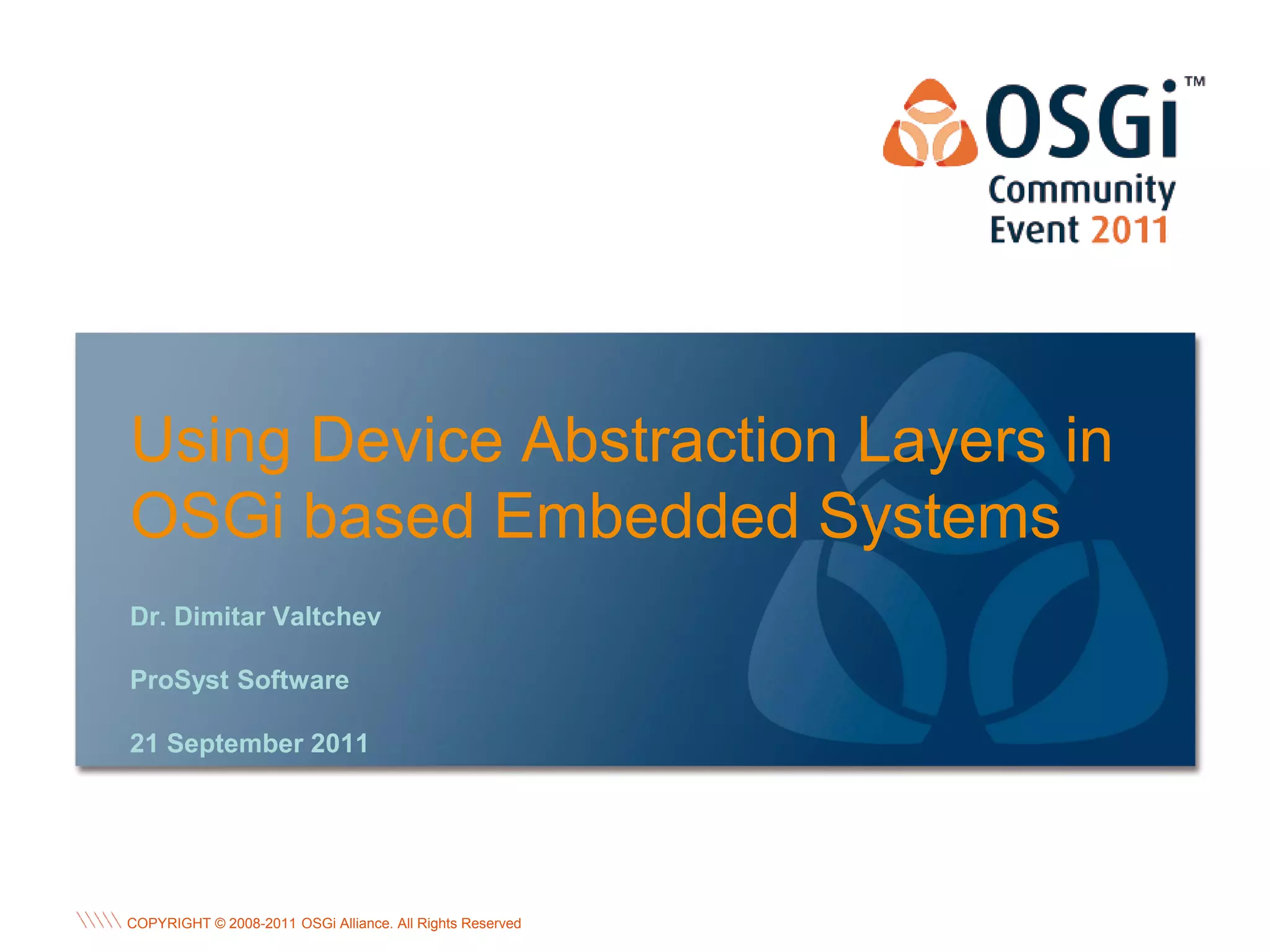 Using Device Abstraction Layers in
OSGi based Embedded Systems
Dr. Dimitar Valtchev

ProSyst Software

21 September 2011




                                                           OSGi Alliance Marketing © 2008-2010 . 1
                                                                                           Page
COPYRIGHT © 2008-2011 OSGi Alliance. All Rights Reserved
                                                           All Rights Reserved
 