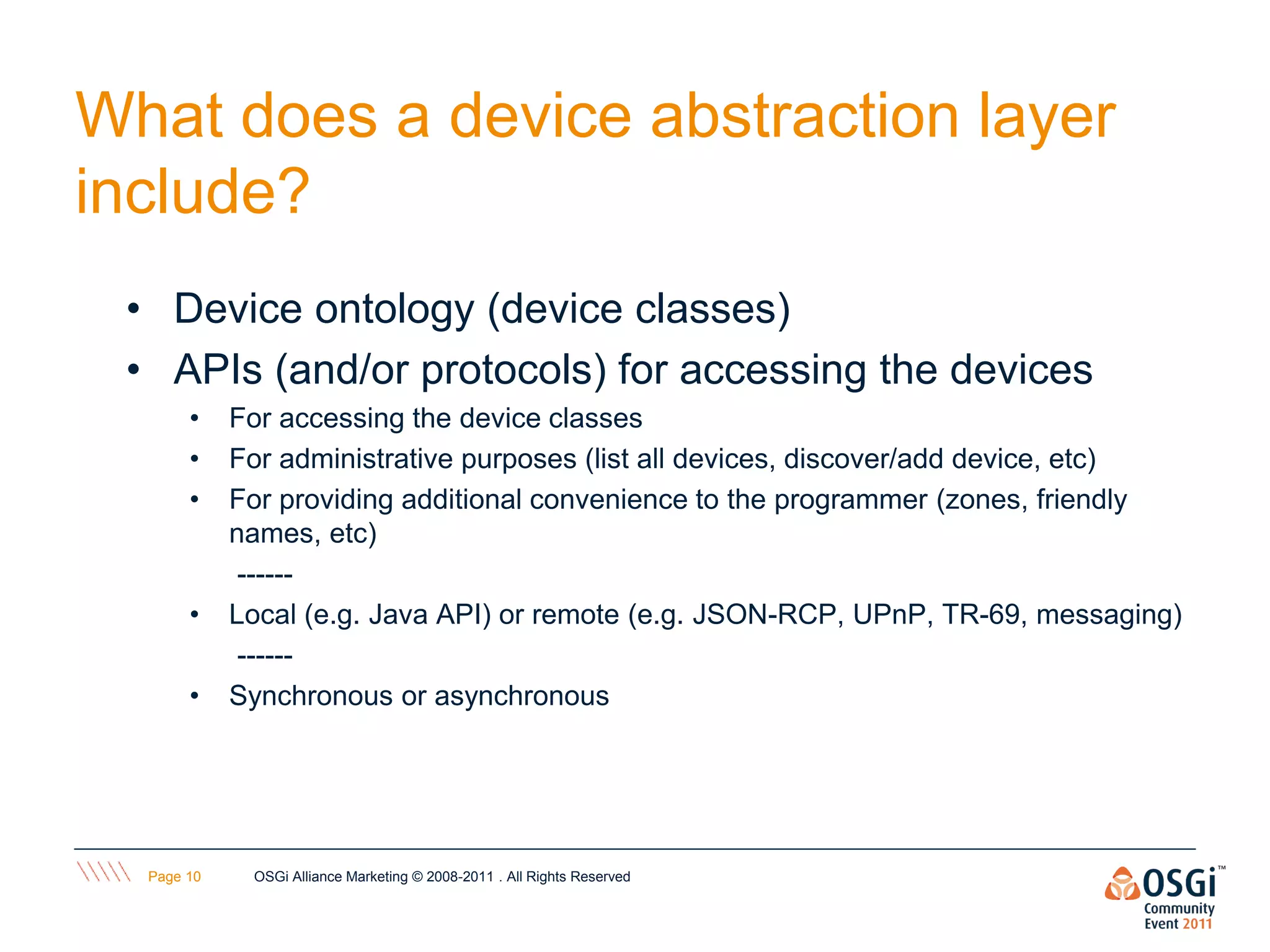 What does a device abstraction layer
include?
 • Device ontology (device classes)
 • APIs (and/or protocols) for accessing the devices
       •    For accessing the device classes
       •    For administrative purposes (list all devices, discover/add device, etc)
       •    For providing additional convenience to the programmer (zones, friendly
            names, etc)
             ------
       •    Local (e.g. Java API) or remote (e.g. JSON-RCP, UPnP, TR-69, messaging)
             ------
       •    Synchronous or asynchronous




  Page 10    OSGi Alliance Marketing © 2008-2011 . All Rights Reserved
 