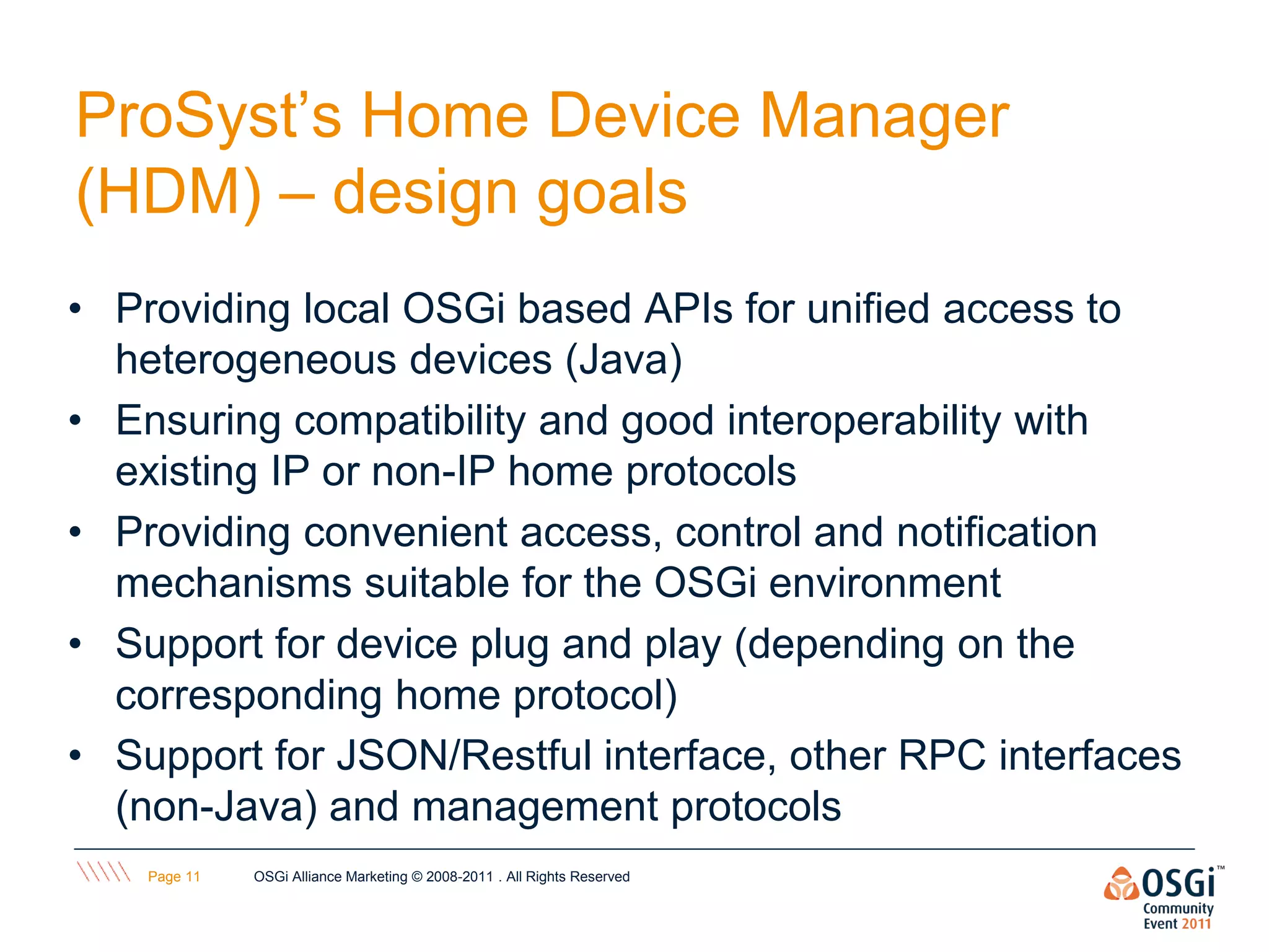 ProSyst’s Home Device Manager
(HDM) – design goals
• Providing local OSGi based APIs for unified access to
  heterogeneous devices (Java)
• Ensuring compatibility and good interoperability with
  existing IP or non-IP home protocols
• Providing convenient access, control and notification
  mechanisms suitable for the OSGi environment
• Support for device plug and play (depending on the
  corresponding home protocol)‫‏‬
• Support for JSON/Restful interface, other RPC interfaces
  (non-Java) and management protocols
    Page 11   OSGi Alliance Marketing © 2008-2011 . All Rights Reserved
 