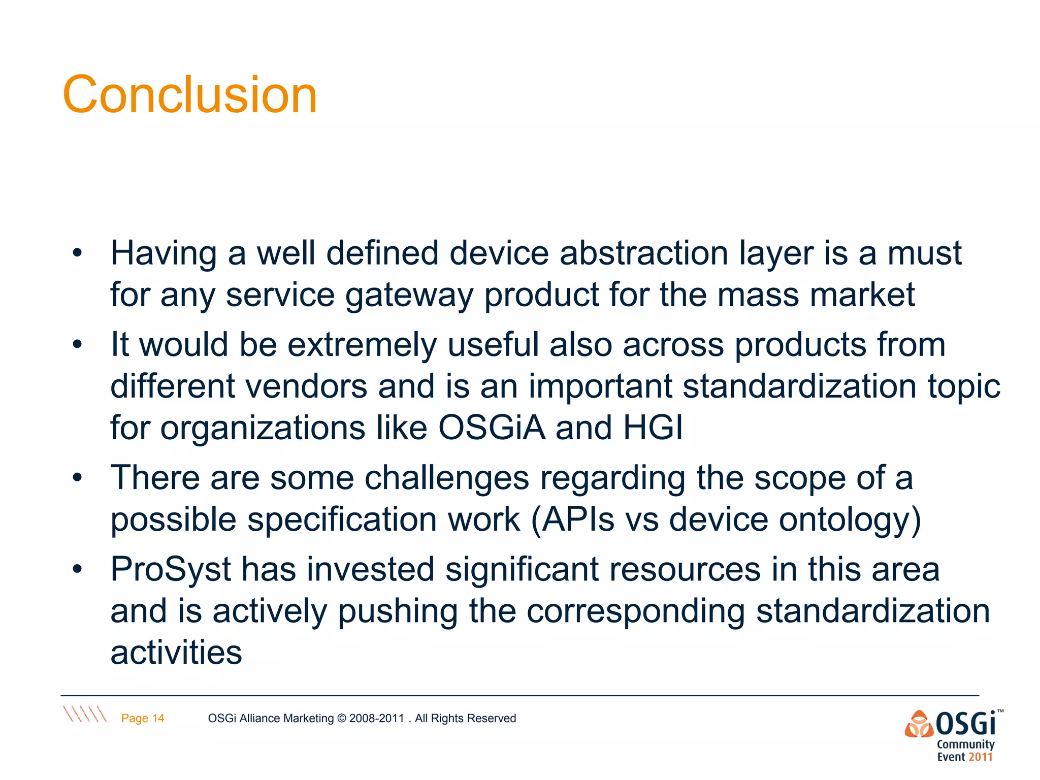Conclusion

• Having a well defined device abstraction layer is a must
  for any service gateway product for the mass market
• It would be extremely useful also across products from
  different vendors and is an important standardization topic
  for organizations like OSGiA and HGI
• There are some challenges regarding the scope of a
  possible specification work (APIs vs device ontology)
• ProSyst has invested significant resources in this area
  and is actively pushing the corresponding standardization
  activities
   Page 14   OSGi Alliance Marketing © 2008-2011 . All Rights Reserved
 