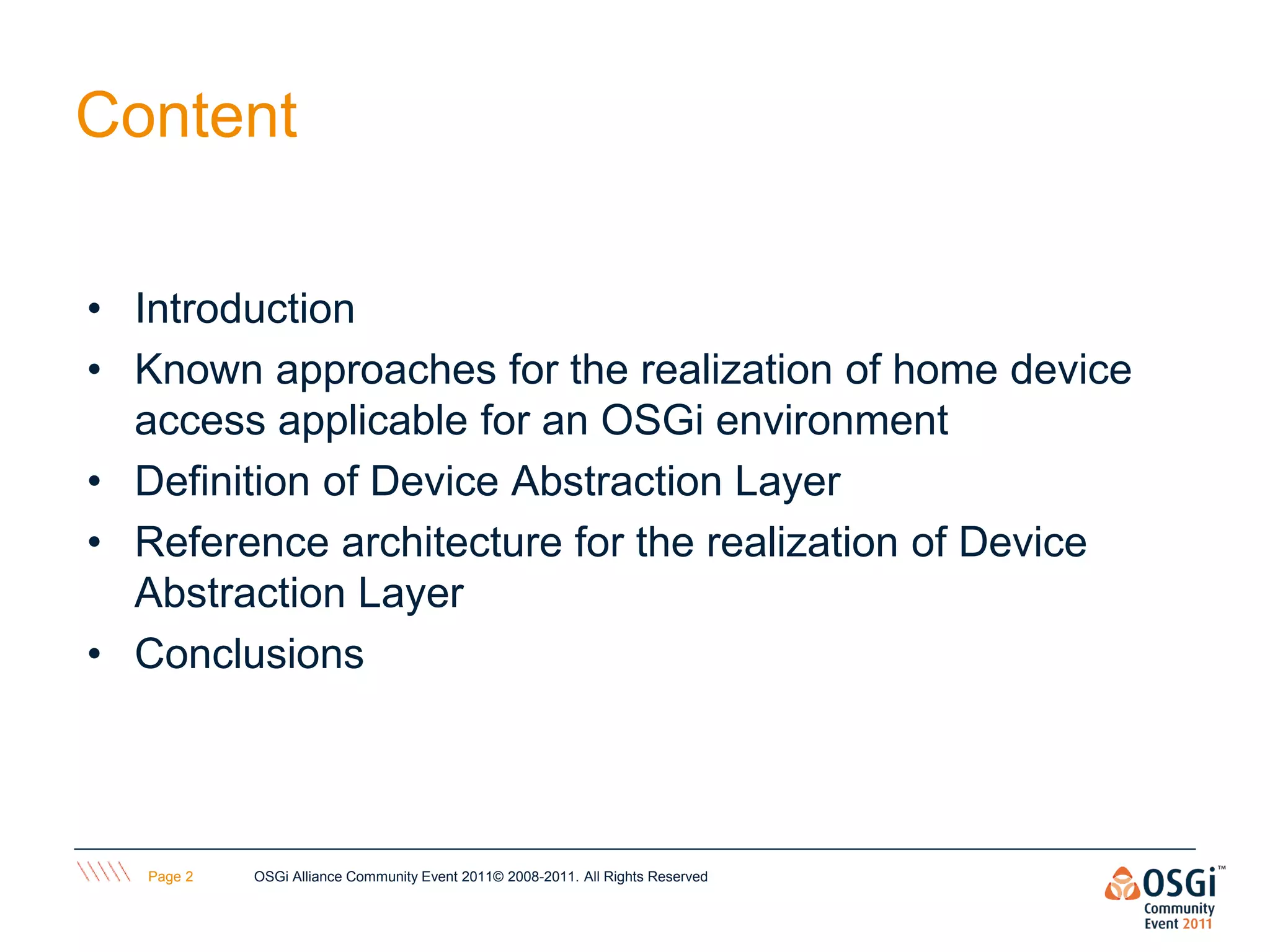 Content

• Introduction
• Known approaches for the realization of home device
  access applicable for an OSGi environment
• Definition of Device Abstraction Layer
• Reference architecture for the realization of Device
  Abstraction Layer
• Conclusions




   Page 2   OSGi Alliance Community Event 2011© 2008-2011. All Rights Reserved
 