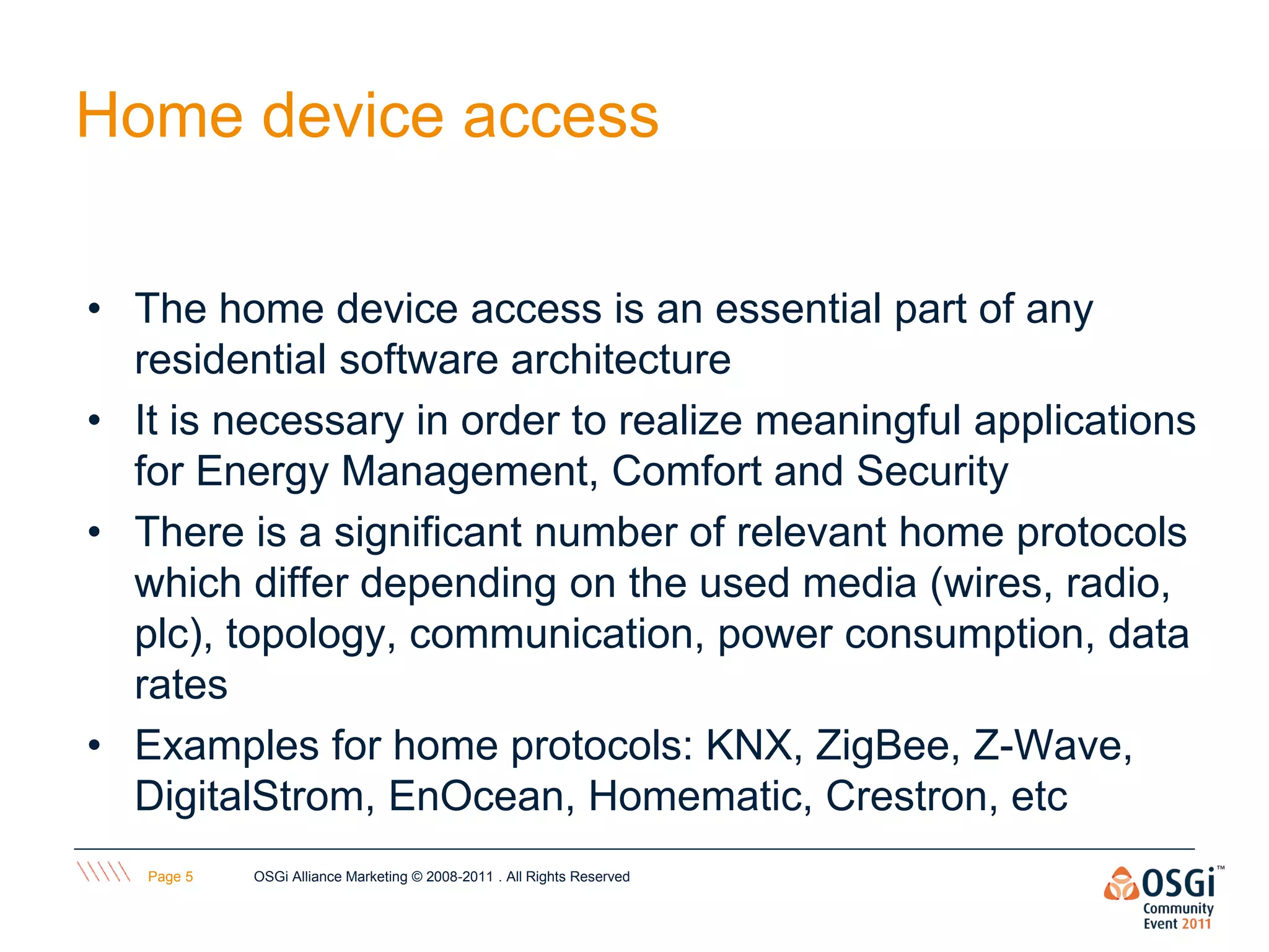 Home device access

• The home device access is an essential part of any
  residential software architecture
• It is necessary in order to realize meaningful applications
  for Energy Management, Comfort and Security
• There is a significant number of relevant home protocols
  which differ depending on the used media (wires, radio,
  plc), topology, communication, power consumption, data
  rates
• Examples for home protocols: KNX, ZigBee, Z-Wave,
  DigitalStrom, EnOcean, Homematic, Crestron, etc
   Page 5   OSGi Alliance Marketing © 2008-2011 . All Rights Reserved
 