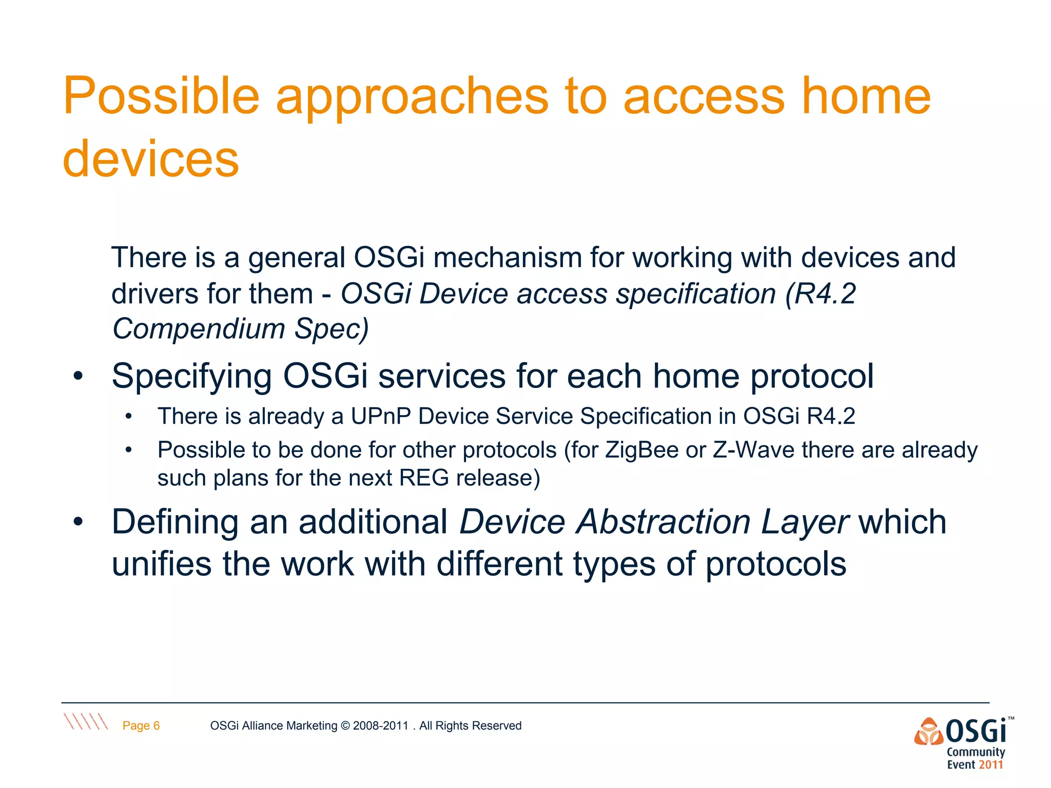 Possible approaches to access home
devices
  There is a general OSGi mechanism for working with devices and
  drivers for them - OSGi Device access specification (R4.2
  Compendium Spec)
• Specifying OSGi services for each home protocol
   •    There is already a UPnP Device Service Specification in OSGi R4.2
   •    Possible to be done for other protocols (for ZigBee or Z-Wave there are already
        such plans for the next REG release)

• Defining an additional Device Abstraction Layer which
  unifies the work with different types of protocols



   Page 6    OSGi Alliance Marketing © 2008-2011 . All Rights Reserved
 