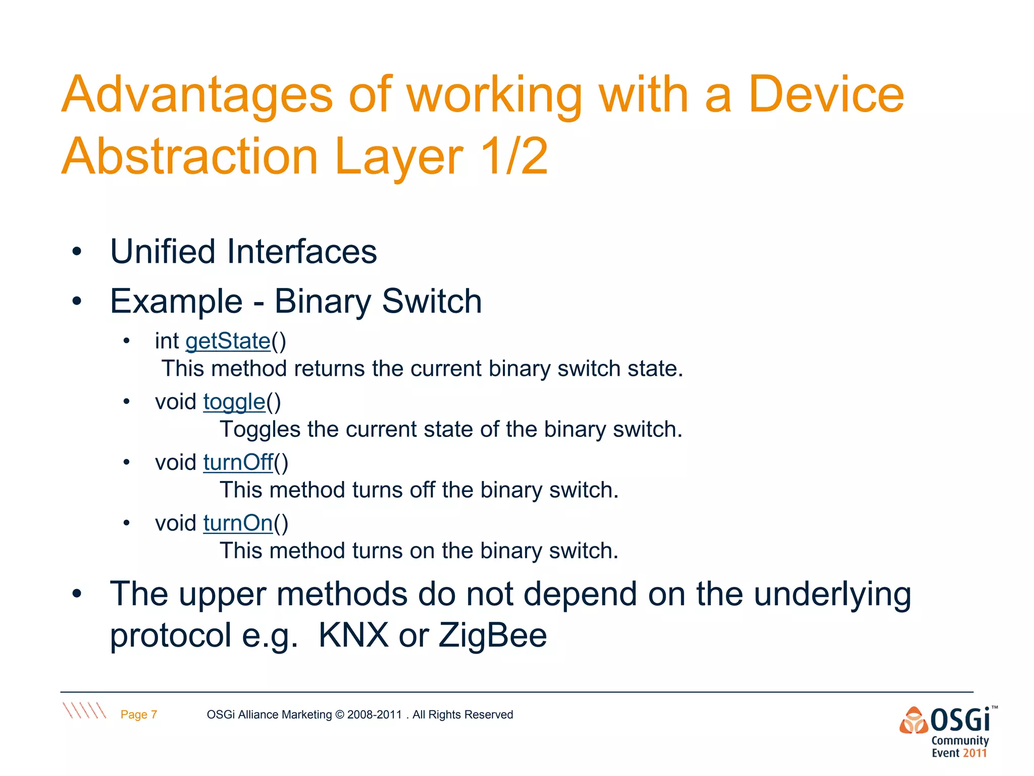Advantages of working with a Device
Abstraction Layer 1/2
• Unified Interfaces
• Example - Binary Switch
   •    int getState()
         This method returns the current binary switch state.
   •    void toggle()
               Toggles the current state of the binary switch.
   •    void turnOff()
               This method turns off the binary switch.
   •    void turnOn()
               This method turns on the binary switch.

• The upper methods do not depend on the underlying
  protocol e.g. KNX or ZigBee

   Page 7    OSGi Alliance Marketing © 2008-2011 . All Rights Reserved
 