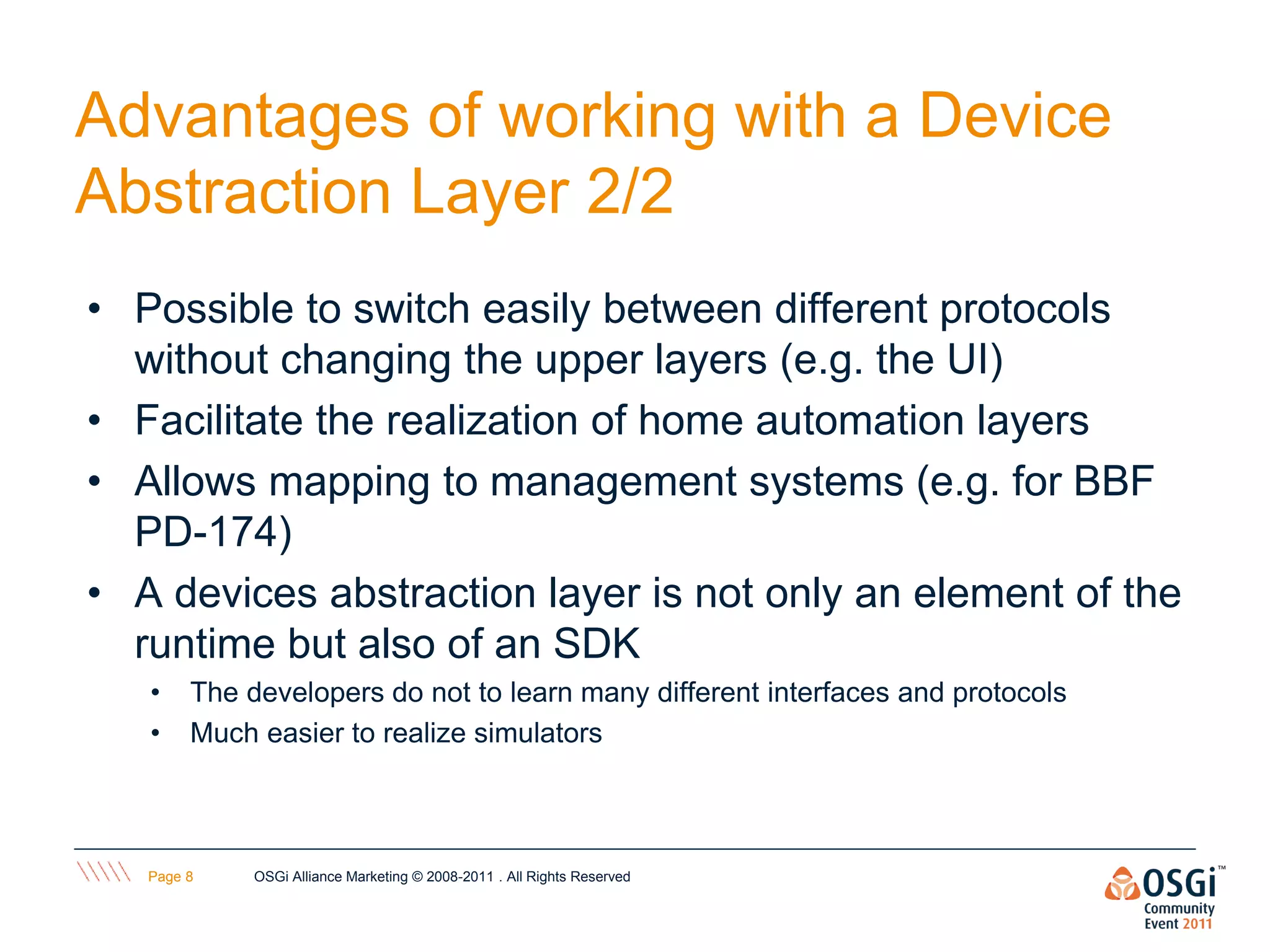 Advantages of working with a Device
Abstraction Layer 2/2
• Possible to switch easily between different protocols
  without changing the upper layers (e.g. the UI)
• Facilitate the realization of home automation layers
• Allows mapping to management systems (e.g. for BBF
  PD-174)
• A devices abstraction layer is not only an element of the
  runtime but also of an SDK
   •    The developers do not to learn many different interfaces and protocols
   •    Much easier to realize simulators



   Page 8    OSGi Alliance Marketing © 2008-2011 . All Rights Reserved
 