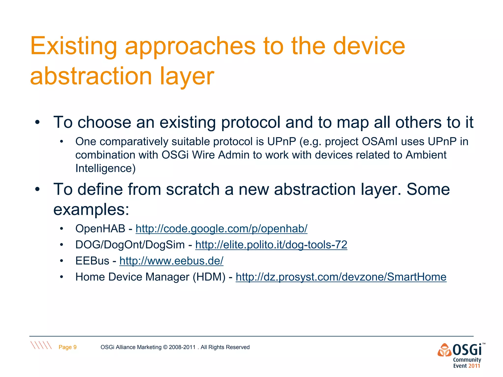 Existing approaches to the device
abstraction layer
• To choose an existing protocol and to map all others to it
   •    One comparatively suitable protocol is UPnP (e.g. project OSAmI uses UPnP in
        combination with OSGi Wire Admin to work with devices related to Ambient
        Intelligence)

• To define from scratch a new abstraction layer. Some
  examples:
   •    OpenHAB - http://code.google.com/p/openhab/
   •    DOG/DogOnt/DogSim - http://elite.polito.it/dog-tools-72
   •    EEBus - http://www.eebus.de/
   •    Home Device Manager (HDM) - http://dz.prosyst.com/devzone/SmartHome




   Page 9   OSGi Alliance Marketing © 2008-2011 . All Rights Reserved
 
