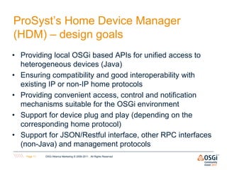 ProSyst’s Home Device Manager
(HDM) – design goals
• Providing local OSGi based APIs for unified access to
  heterogeneous devices (Java)
• Ensuring compatibility and good interoperability with
  existing IP or non-IP home protocols
• Providing convenient access, control and notification
  mechanisms suitable for the OSGi environment
• Support for device plug and play (depending on the
  corresponding home protocol)‫‏‬
• Support for JSON/Restful interface, other RPC interfaces
  (non-Java) and management protocols
    Page 11   OSGi Alliance Marketing © 2008-2011 . All Rights Reserved
 