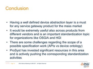 Conclusion

• Having a well defined device abstraction layer is a must
  for any service gateway product for the mass market
• It would be extremely useful also across products from
  different vendors and is an important standardization topic
  for organizations like OSGiA and HGI
• There are some challenges regarding the scope of a
  possible specification work (APIs vs device ontology)
• ProSyst has invested significant resources in this area
  and is actively pushing the corresponding standardization
  activities
   Page 14   OSGi Alliance Marketing © 2008-2011 . All Rights Reserved
 
