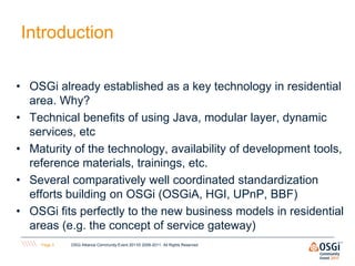 Introduction

• OSGi already established as a key technology in residential
  area. Why?
• Technical benefits of using Java, modular layer, dynamic
  services, etc
• Maturity of the technology, availability of development tools,
  reference materials, trainings, etc.
• Several comparatively well coordinated standardization
  efforts building on OSGi (OSGiA, HGI, UPnP, BBF)
• OSGi fits perfectly to the new business models in residential
  areas (e.g. the concept of service gateway)
    Page 3   OSGi Alliance Community Event 2011© 2008-2011. All Rights Reserved
 