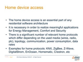 Home device access

• The home device access is an essential part of any
  residential software architecture
• It is necessary in order to realize meaningful applications
  for Energy Management, Comfort and Security
• There is a significant number of relevant home protocols
  which differ depending on the used media (wires, radio,
  plc), topology, communication, power consumption, data
  rates
• Examples for home protocols: KNX, ZigBee, Z-Wave,
  DigitalStrom, EnOcean, Homematic, Crestron, etc
   Page 5   OSGi Alliance Marketing © 2008-2011 . All Rights Reserved
 