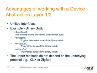 Advantages of working with a Device
Abstraction Layer 1/2
• Unified Interfaces
• Example - Binary Switch
   •    int getState()
         This method returns the current binary switch state.
   •    void toggle()
               Toggles the current state of the binary switch.
   •    void turnOff()
               This method turns off the binary switch.
   •    void turnOn()
               This method turns on the binary switch.

• The upper methods do not depend on the underlying
  protocol e.g. KNX or ZigBee

   Page 7    OSGi Alliance Marketing © 2008-2011 . All Rights Reserved
 