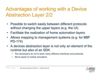 Advantages of working with a Device
Abstraction Layer 2/2
• Possible to switch easily between different protocols
  without changing the upper layers (e.g. the UI)
• Facilitate the realization of home automation layers
• Allows mapping to management systems (e.g. for BBF
  PD-174)
• A devices abstraction layer is not only an element of the
  runtime but also of an SDK
   •    The developers do not to learn many different interfaces and protocols
   •    Much easier to realize simulators



   Page 8    OSGi Alliance Marketing © 2008-2011 . All Rights Reserved
 