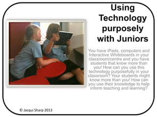Using
Technology
purposely
with Juniors
You have iPads, computers and
Interactive Whiteboards in your
classroom/centre and you have
students that know more than
you! How can you use this
technology purposefully in your
classroom? Your students might
know more than you! How can
you use their knowledge to help
inform teaching and learning?
© Jacqui Sharp 2013
 