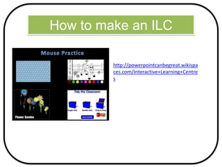 How to make an ILC
http://powerpointcanbegreat.wikispa
ces.com/Interactive+Learning+Centre
s
 