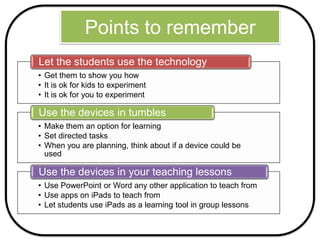 Points to remember
• Get them to show you how
• It is ok for kids to experiment
• It is ok for you to experiment
Let the students use the technology
• Make them an option for learning
• Set directed tasks
• When you are planning, think about if a device could be
used
Use the devices in tumbles
• Use PowerPoint or Word any other application to teach from
• Use apps on iPads to teach from
• Let students use iPads as a learning tool in group lessons
Use the devices in your teaching lessons
 