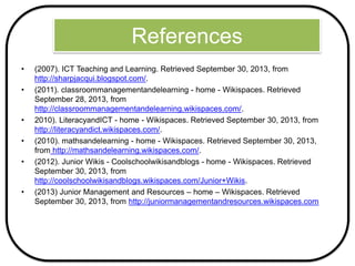 References
• (2007). ICT Teaching and Learning. Retrieved September 30, 2013, from
http://sharpjacqui.blogspot.com/.
• (2011). classroommanagementandelearning - home - Wikispaces. Retrieved
September 28, 2013, from
http://classroommanagementandelearning.wikispaces.com/.
• 2010). LiteracyandICT - home - Wikispaces. Retrieved September 30, 2013, from
http://literacyandict.wikispaces.com/.
• (2010). mathsandelearning - home - Wikispaces. Retrieved September 30, 2013,
from http://mathsandelearning.wikispaces.com/.
• (2012). Junior Wikis - Coolschoolwikisandblogs - home - Wikispaces. Retrieved
September 30, 2013, from
http://coolschoolwikisandblogs.wikispaces.com/Junior+Wikis.
• (2013) Junior Management and Resources – home – Wikispaces. Retrieved
September 30, 2013, from http://juniormanagementandresources.wikispaces.com
 