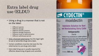 Extra label drug
use (ELDU)
• Using a drug in a manner that is not
on the label:
• Different species
• Different dosage
• Different disease (reason)
• Different dosage frequency
• Different route of administration
• Different withdrawal period
• Only a licensed veterinarian has the legal right
to use or prescribe drugs extra-label.
• Certain conditions must be met even for the
veterinarian to use drugs extra label.
• Extra label drug use is usually required for
effective deworming of goats and camelids.
 