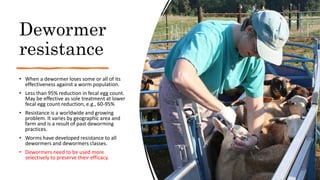 Dewormer
resistance
• When a dewormer loses some or all of its
effectiveness against a worm population.
• Less than 95% reduction in fecal egg count.
May be effective as sole treatment at lower
fecal egg count reduction, e.g., 60-95%
• Resistance is a worldwide and growing
problem. It varies by geographic area and
farm and is a result of past deworming
practices.
• Worms have developed resistance to all
dewormers and dewormers classes.
• Dewormers need to be used more
selectively to preserve their efficacy.
 