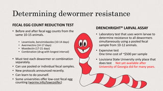 Determining dewormer resistance
FECAL EGG COUNT REDUCTION TEST
• Before and after fecal egg counts from the
same 10-15 animals.
• Levamisole, benzimidazoles (10-14 days)
• Avermectins (14-17 days)
• Moxidectin (17-21 days)
• Combination (drug with longest interval)
• Must test each dewormer or combination
separately.
• Can use pooled or individual fecal samples.
• New protocols announced recently.
• Can learn to do yourself.
• Some universities offer low-cost fecal egg
counting (wormx.info/lowcostfec)
DRENCHRIGHT® LARVAL ASSAY
• Laboratory test that uses worm larvae to
determine resistance to all dewormers
simultaneously using a pooled fecal
sample from 10-12 animals.
• Expensive test
One time cost of ~$500 per sample
• Louisiana State University only place that
does test Not yet available after
University of Georgia did for many years.
 