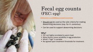 Fecal egg counts
(FEC; epg)
• Should not be used as the sole criteria for making
deworming decisions (esp. for H. contortus).
• Can be used to support deworming decisions.
Why?
 FEC not highly correlated to worm load.
 Many factors cause variability in egg production.
 What’s “high” is variable.
 No agreed-upon treatment thresholds for treatment.
 