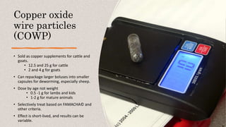 Copper oxide
wire particles
(COWP)
• Sold as copper supplements for cattle and
goats.
• 12.5 and 25 g for cattle
• 2 and 4 g for goats
• Can repackage larger boluses into smaller
capsules for deworming, especially sheep.
• Dose by age not weight
• 0.5 -1 g for lambs and kids
• 1-2 g for mature animals
• Selectively treat based on FAMACHA© and
other criteria.
• Effect is short-lived, and results can be
variable.
 