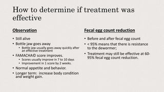How to determine if treatment was
effective
Observation
• Still alive
• Bottle jaw goes away
• Bottle jaw usually goes away quickly after
an effective treatment
• FAMACHA© score improves.
• Scores usually improve in 7 to 10 days
• Improvement in 1 score by 2 weeks.
• Normal appetite and behavior.
• Longer term: increase body condition
and weight gain.
Fecal egg count reduction
• Before and after fecal egg count
• < 95% means that there is resistance
to the dewormer;
• Treatment may still be effective at 60-
95% fecal egg count reduction.
 